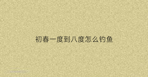 初春一度到八度怎么钓鱼(初春十几度钓鱼)