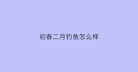 初春二月钓鱼怎么样(初春二月钓鱼怎么样好钓吗)