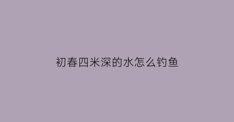 初春四米深的水怎么钓鱼(4米水深怎么钓)