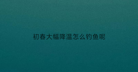 初春大幅降温怎么钓鱼呢(春季大降温钓鱼)