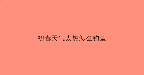 “初春天气太热怎么钓鱼(初春天气太热怎么钓鱼呢)