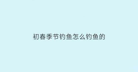 “初春季节钓鱼怎么钓鱼的(初春钓鱼钓深还是钓浅)