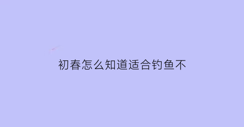 “初春怎么知道适合钓鱼不(初春怎么选钓位)