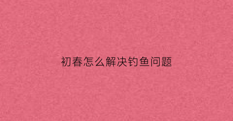初春怎么解决钓鱼问题(初春钓鱼的技巧和方法)