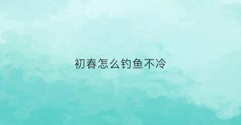 初春怎么钓鱼不冷(初春怎么钓鱼不冷水)