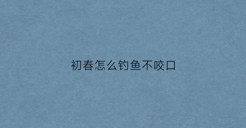 初春怎么钓鱼不咬口(初春怎样钓鱼)