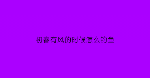 初春有风的时候怎么钓鱼(初春吹什么风好钓鱼)