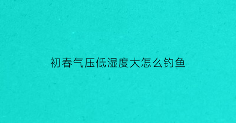 初春气压低湿度大怎么钓鱼(气压低湿度大)