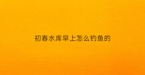 初春水库早上怎么钓鱼的(初春水库钓鲤鱼怎么钓)