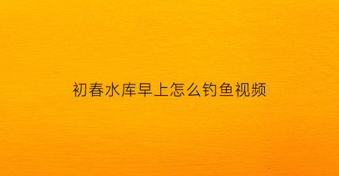 初春水库早上怎么钓鱼视频(初春水库钓鲤鱼怎么钓)