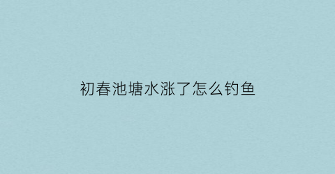 初春池塘水涨了怎么钓鱼(塘里涨水了钓鱼钓深还是钓浅)