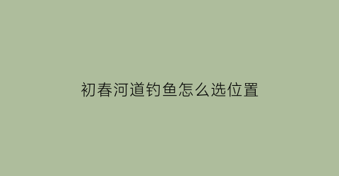 “初春河道钓鱼怎么选位置(初春河道钓鱼怎么选位置的)