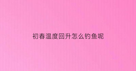 “初春温度回升怎么钓鱼呢(初春气温低钓鱼有技巧)