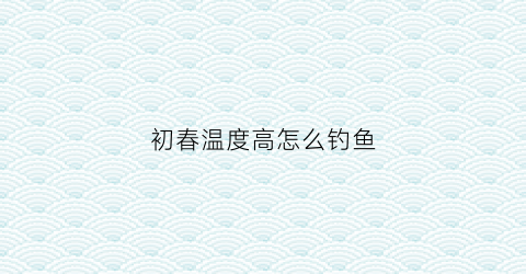 初春温度高怎么钓鱼