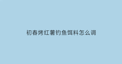 “初春烤红薯钓鱼饵料怎么调(初春烤红薯钓鱼饵料怎么调漂)