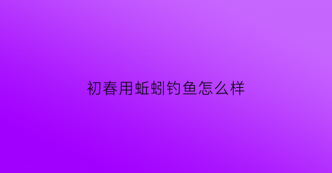 初春用蚯蚓钓鱼怎么样(初春用蚯蚓钓鱼怎么样好钓吗)