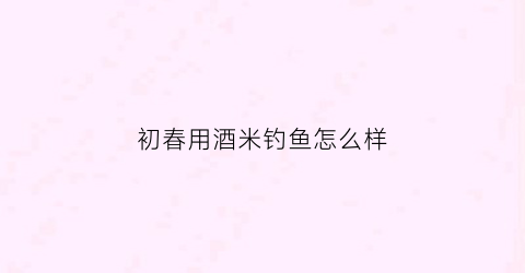 初春用酒米钓鱼怎么样(夏天钓鱼酒米怎么制作)