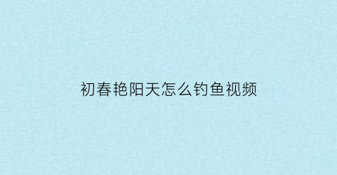 初春艳阳天怎么钓鱼视频(初夏艳阳天)