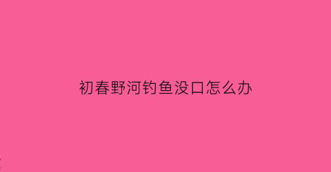 初春野河钓鱼没口怎么办(野河钓不到鱼是不是没鱼)