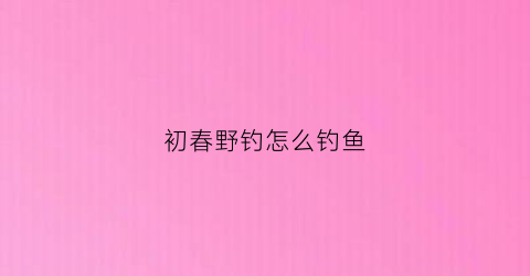 初春野钓怎么钓鱼(初春野钓技巧)