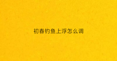初春钓鱼上浮怎么调(初春怎样钓上浮鲫鱼)