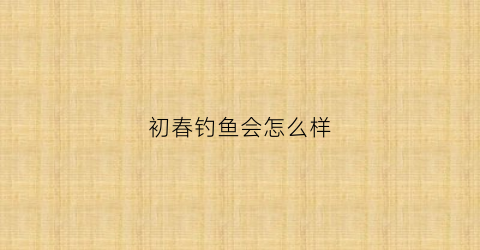 初春钓鱼会怎么样(初春钓鱼)
