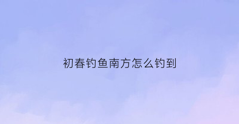 初春钓鱼南方怎么钓到(南方春季怎么钓鱼)