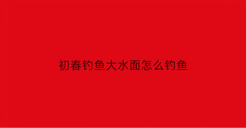 初春钓鱼大水面怎么钓鱼(春季大水面怎么钓)