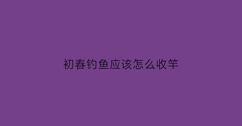 “初春钓鱼应该怎么收竿(初春钓鱼技巧)