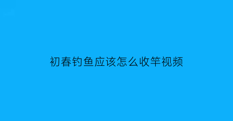 初春钓鱼应该怎么收竿视频(钓鱼收杆是什么意思)