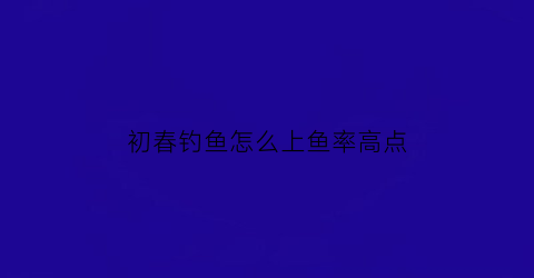 “初春钓鱼怎么上鱼率高点(初春如何钓鱼)