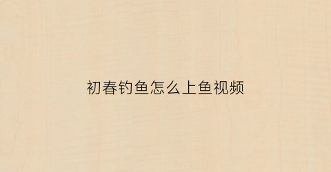 “初春钓鱼怎么上鱼视频(初春钓鱼视频大全高清)