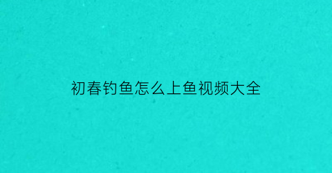 初春钓鱼怎么上鱼视频大全(初春钓鱼视频大全高清)