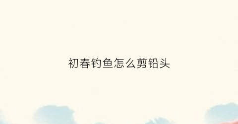初春钓鱼怎么剪铅头(钓鱼怎么剪铅皮)