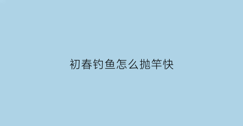 “初春钓鱼怎么抛竿快(初春如何钓鱼鱼才上钩)