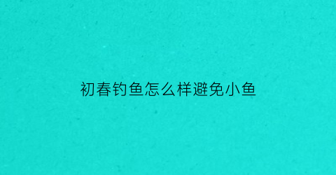 初春钓鱼怎么样避免小鱼(初春钓鱼技巧大全)