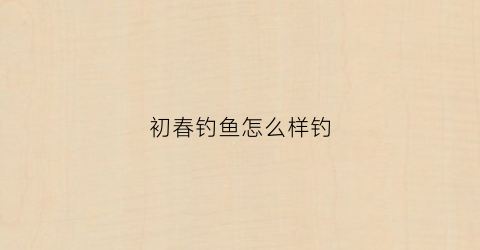 初春钓鱼怎么样钓(初春钓鱼怎么样钓好)