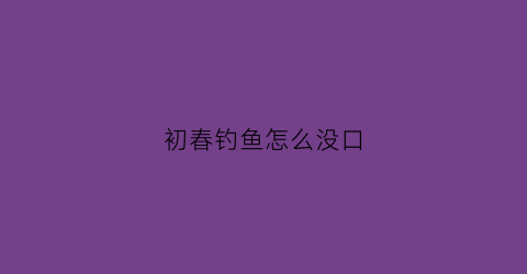 初春钓鱼怎么没口(初春钓鱼不开口)