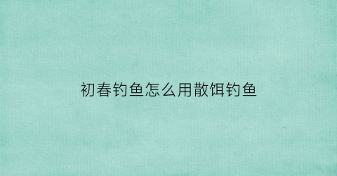 初春钓鱼怎么用散饵钓鱼(初春怎样钓鱼)