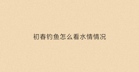 初春钓鱼怎么看水情情况(初春钓鱼怎么看水情情况图)
