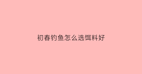 “初春钓鱼怎么选饵料好(初春钓鱼怎么选饵料好用)