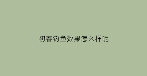 初春钓鱼效果怎么样呢(初春钓鱼钓深还是钓浅)