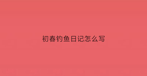初春钓鱼日记怎么写(初春钓鱼口诀)