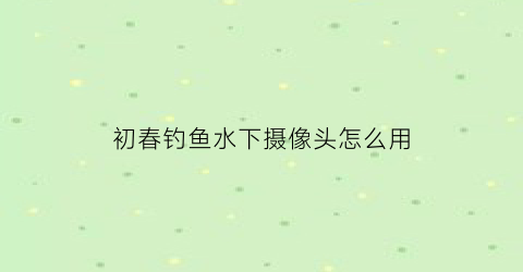 “初春钓鱼水下摄像头怎么用(钓鱼水下摄像头设备)