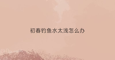 初春钓鱼水太浅怎么办(初春钓浅还是钓深)