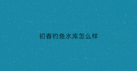 “初春钓鱼水库怎么样(初春水库怎么钓大鲫鱼)