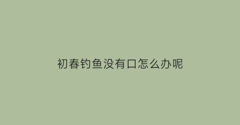 “初春钓鱼没有口怎么办呢(春季钓鱼没口是什么原因)