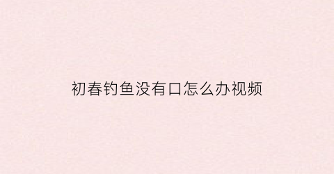 “初春钓鱼没有口怎么办视频(初春钓鱼不开口怎么办)
