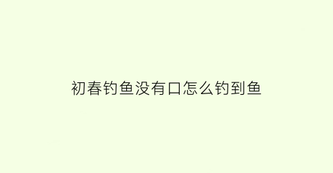 “初春钓鱼没有口怎么钓到鱼(野钓一直没有鱼口怎么办亲身经历告诉你)