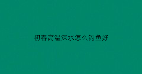 初春高温深水怎么钓鱼好(春季温度高鱼上浮怎么钓)
